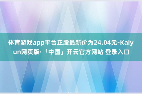 体育游戏app平台正股最新价为24.04元-Kaiyun网页版·「中国」开云官方网站 登录入口