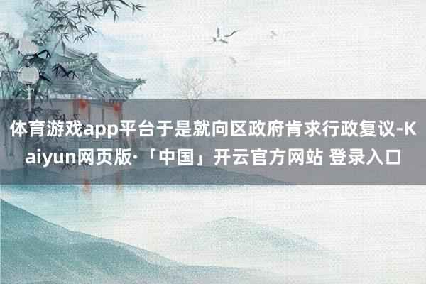 体育游戏app平台于是就向区政府肯求行政复议-Kaiyun网页版·「中国」开云官方网站 登录入口