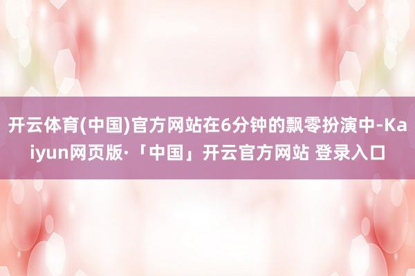 开云体育(中国)官方网站在6分钟的飘零扮演中-Kaiyun网页版·「中国」开云官方网站 登录入口