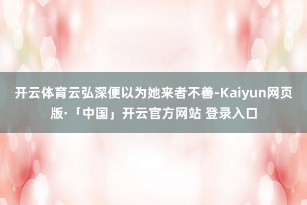 开云体育云弘深便以为她来者不善-Kaiyun网页版·「中国」开云官方网站 登录入口