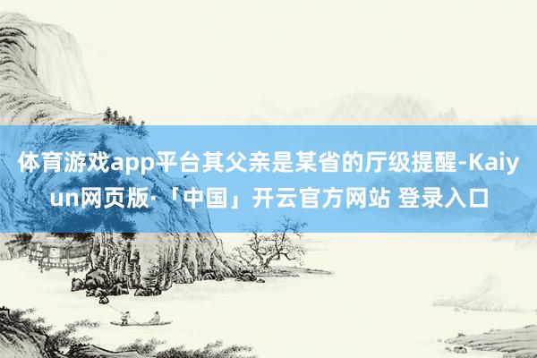 体育游戏app平台其父亲是某省的厅级提醒-Kaiyun网页版·「中国」开云官方网站 登录入口