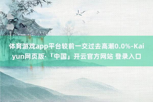 体育游戏app平台较前一交过去高潮0.0%-Kaiyun网页版·「中国」开云官方网站 登录入口