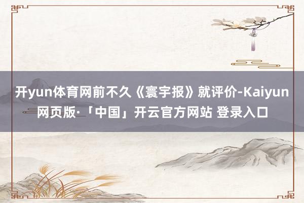 开yun体育网前不久《寰宇报》就评价-Kaiyun网页版·「中国」开云官方网站 登录入口
