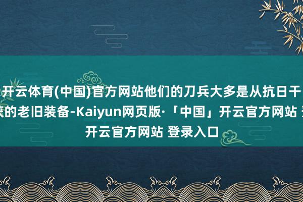 开云体育(中国)官方网站他们的刀兵大多是从抗日干戈中缉获的老旧装备-Kaiyun网页版·「中国」开云官方网站 登录入口