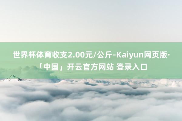 世界杯体育收支2.00元/公斤-Kaiyun网页版·「中国」开云官方网站 登录入口