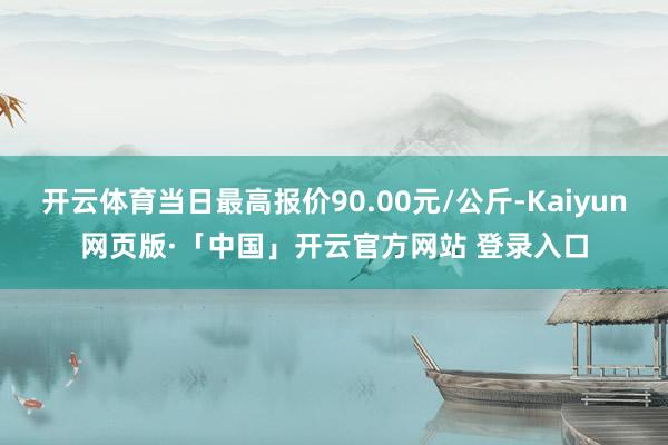 开云体育当日最高报价90.00元/公斤-Kaiyun网页版·「中国」开云官方网站 登录入口