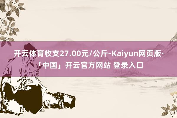 开云体育收支27.00元/公斤-Kaiyun网页版·「中国」开云官方网站 登录入口