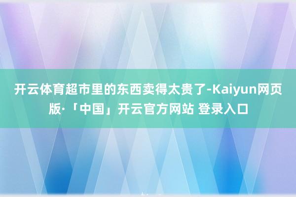 开云体育超市里的东西卖得太贵了-Kaiyun网页版·「中国」开云官方网站 登录入口