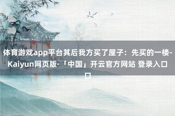 体育游戏app平台其后我方买了屋子：先买的一楼-Kaiyun网页版·「中国」开云官方网站 登录入口