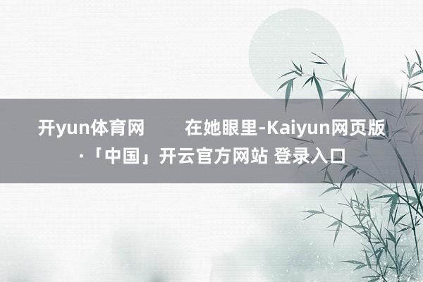 开yun体育网 在她眼里-Kaiyun网页版·「中国」开云官方网站 登录入口