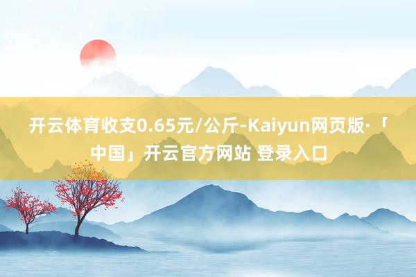 开云体育收支0.65元/公斤-Kaiyun网页版·「中国」开云官方网站 登录入口