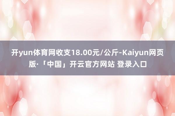 开yun体育网收支18.00元/公斤-Kaiyun网页版·「中国」开云官方网站 登录入口