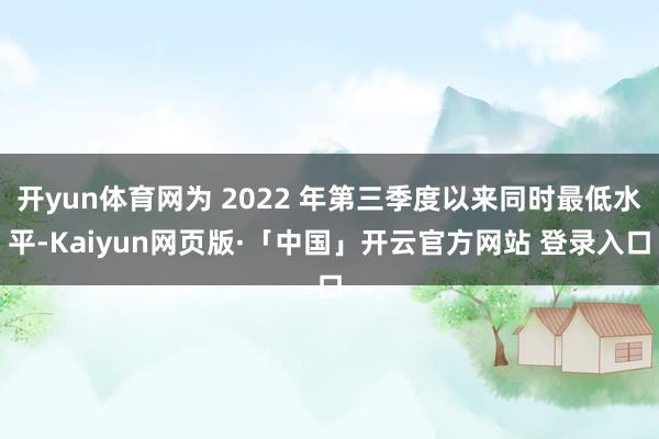 开yun体育网为 2022 年第三季度以来同时最低水平-Kaiyun网页版·「中国」开云官方网站 登录入口