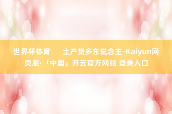 世界杯体育      土产货多东说念主-Kaiyun网页版·「中国」开云官方网站 登录入口