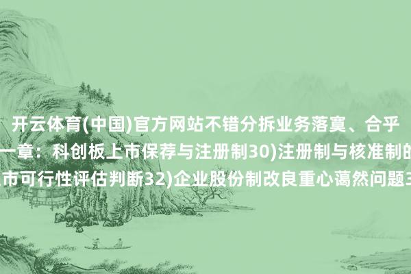 开云体育(中国)官方网站不错分拆业务落寞、合乎条目的子公司上市第十一章：科创板上市保荐与注册制30)注册制与核准制的主要分手31)科创板上市可行性评估判断32)企业股份制改良重心蔼然问题33)怎样作念好全体筹谋、上市带领、上市刊行34)怎样选拔上市团队、中介机构及上市用度第十二章：科创板上市法律条目35)科创板上市相关的法律法例36)科创板对主体经验、落寞性与步伐的要求37)科创板对股权结构、公司处置的绝顶要求38)科创板上市重心蔼然法律问题39)科创板上市法律问题闪避、法务臆测打算40)IPO审核法律原因被否典型案例鉴戒第十三章：科创板上市财务条目41)科创板上市各阶段相关财务使命42)科创板的司帐处理及信息裸露轨制安排43)科创板对同行竞争与关联走动的绝顶要求44)科创板上市重心蔼然的财务问题45)科创板上市全体财务及税务的筹谋46)IPO审核财务原因被否典型案例鉴戒-Kaiyun网页版·「中国」开云官方网站 登录入口