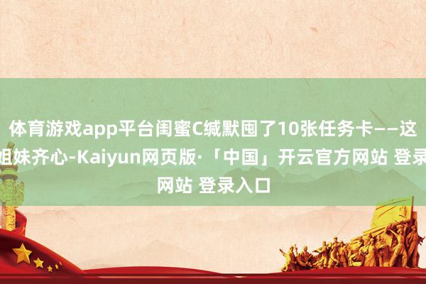 体育游戏app平台闺蜜C缄默囤了10张任务卡——这波“姐妹齐心-Kaiyun网页版·「中国」开云官方网站 登录入口