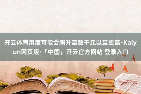 开云体育用度可能会飙升至数千元以至更高-Kaiyun网页版·「中国」开云官方网站 登录入口