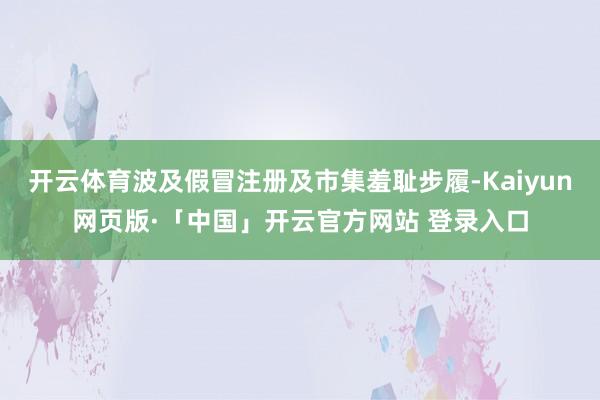 开云体育波及假冒注册及市集羞耻步履-Kaiyun网页版·「中国」开云官方网站 登录入口