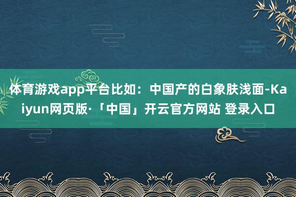 体育游戏app平台比如：中国产的白象肤浅面-Kaiyun网页版·「中国」开云官方网站 登录入口