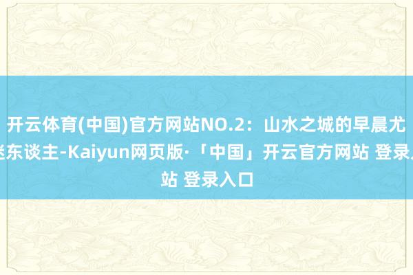 开云体育(中国)官方网站NO.2：山水之城的早晨尤为迷东谈主-Kaiyun网页版·「中国」开云官方网站 登录入口