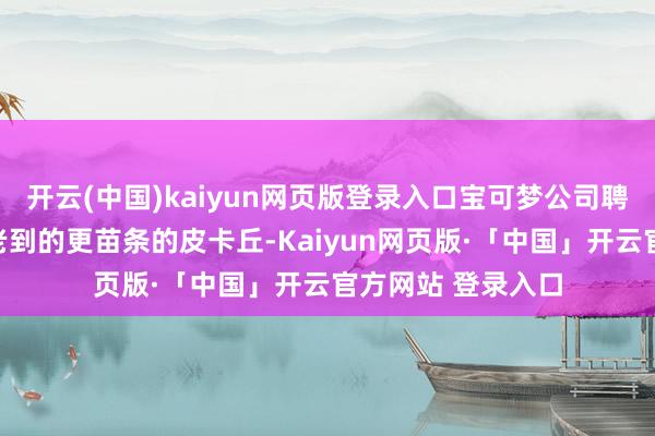 开云(中国)kaiyun网页版登录入口宝可梦公司聘任了咱们今天所老到的更苗条的皮卡丘-Kaiyun网页版·「中国」开云官方网站 登录入口