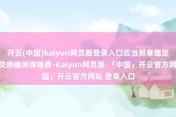 开云(中国)kaiyun网页版登录入口应当照章插足幽闲保障并交纳幽闲保障费-Kaiyun网页版·「中国」开云官方网站 登录入口