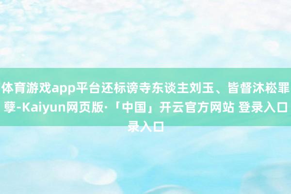 体育游戏app平台还标谤寺东谈主刘玉、皆督沐崧罪孽-Kaiyun网页版·「中国」开云官方网站 登录入口