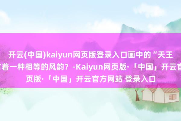 开云(中国)kaiyun网页版登录入口画中的“天王”洪秀全是不是有着一种相等的风韵?-Kaiyun网页版·「中国」开云官方网站 登录入口