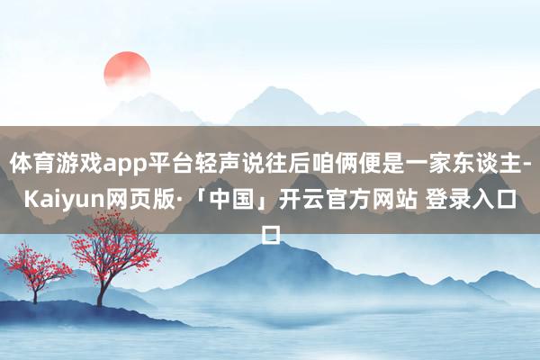 体育游戏app平台轻声说往后咱俩便是一家东谈主-Kaiyun网页版·「中国」开云官方网站 登录入口