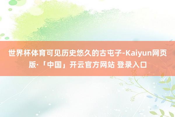 世界杯体育可见历史悠久的古屯子-Kaiyun网页版·「中国」开云官方网站 登录入口