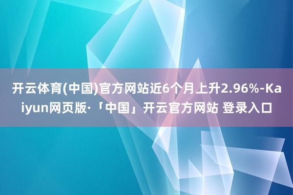 开云体育(中国)官方网站近6个月上升2.96%-Kaiyun网页版·「中国」开云官方网站 登录入口