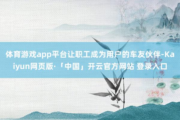 体育游戏app平台让职工成为用户的车友伙伴-Kaiyun网页版·「中国」开云官方网站 登录入口