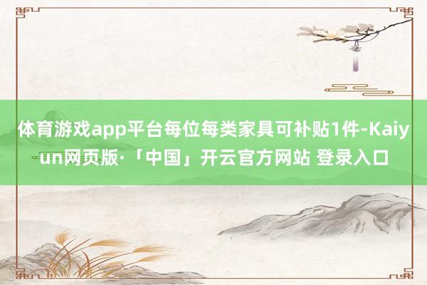 体育游戏app平台每位每类家具可补贴1件-Kaiyun网页版·「中国」开云官方网站 登录入口