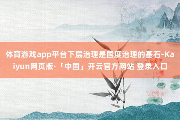 体育游戏app平台下层治理是国度治理的基石-Kaiyun网页版·「中国」开云官方网站 登录入口