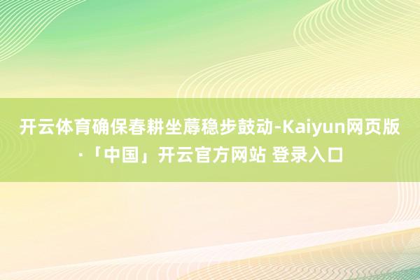 开云体育确保春耕坐蓐稳步鼓动-Kaiyun网页版·「中国」开云官方网站 登录入口
