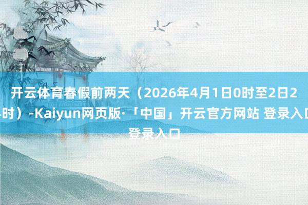 开云体育春假前两天(2026年4月1日0时至2日24时)-Kaiyun网页版·「中国」开云官方网站 登录入口