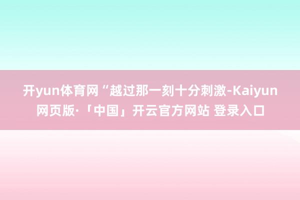 开yun体育网　　“越过那一刻十分刺激-Kaiyun网页版·「中国」开云官方网站 登录入口