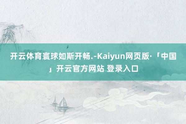 开云体育寰球如斯开畅.-Kaiyun网页版·「中国」开云官方网站 登录入口