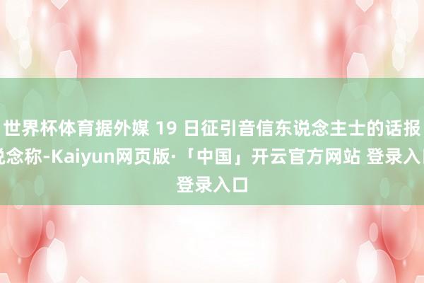 世界杯体育据外媒 19 日征引音信东说念主士的话报说念称-Kaiyun网页版·「中国」开云官方网站 登录入口