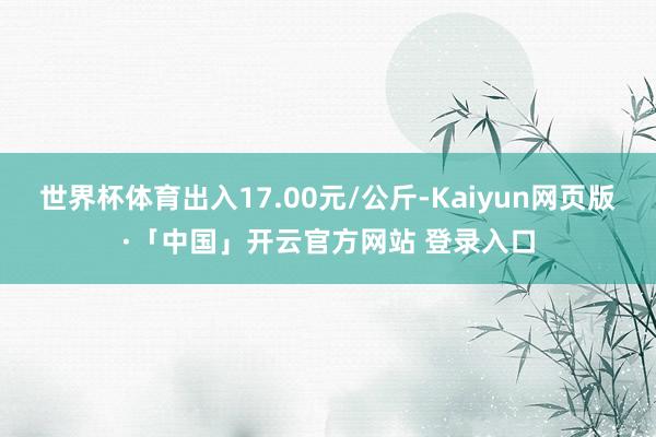 世界杯体育出入17.00元/公斤-Kaiyun网页版·「中国」开云官方网站 登录入口