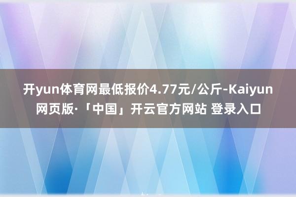 开yun体育网最低报价4.77元/公斤-Kaiyun网页版·「中国」开云官方网站 登录入口