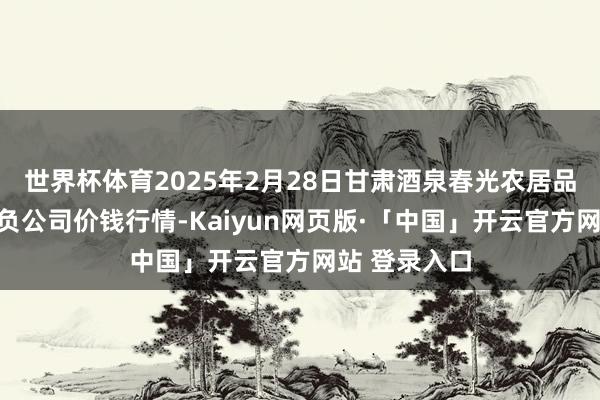 世界杯体育2025年2月28日甘肃酒泉春光农居品阛阓有限背负公司价钱行情-Kaiyun网页版·「中国」开云官方网站 登录入口