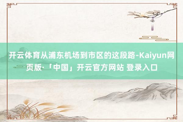 开云体育从浦东机场到市区的这段路-Kaiyun网页版·「中国」开云官方网站 登录入口