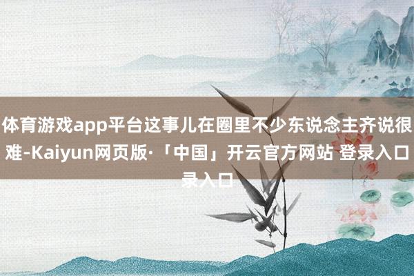 体育游戏app平台这事儿在圈里不少东说念主齐说很难-Kaiyun网页版·「中国」开云官方网站 登录入口