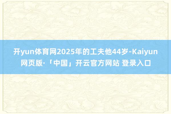 开yun体育网2025年的工夫他44岁-Kaiyun网页版·「中国」开云官方网站 登录入口
