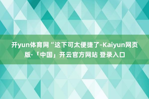 开yun体育网　　“这下可太便捷了-Kaiyun网页版·「中国」开云官方网站 登录入口
