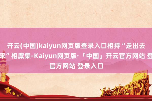 开云(中国)kaiyun网页版登录入口相持“走出去、引进来”相麇集-Kaiyun网页版·「中国」开云官方网站 登录入口