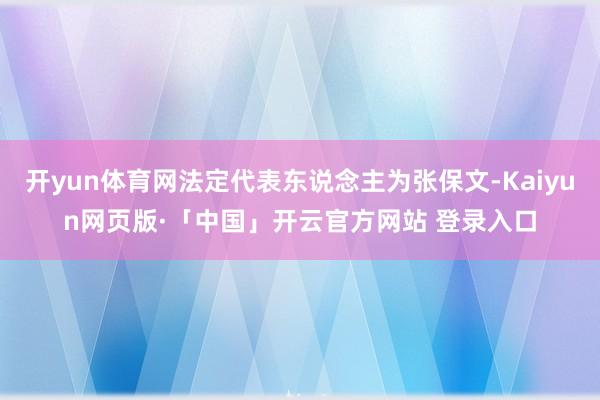 开yun体育网法定代表东说念主为张保文-Kaiyun网页版·「中国」开云官方网站 登录入口
