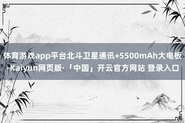 体育游戏app平台北斗卫星通讯+5500mAh大电板-Kaiyun网页版·「中国」开云官方网站 登录入口