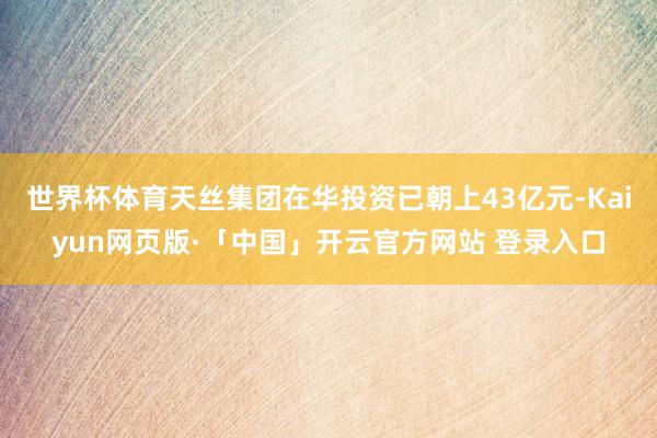 世界杯体育天丝集团在华投资已朝上43亿元-Kaiyun网页版·「中国」开云官方网站 登录入口